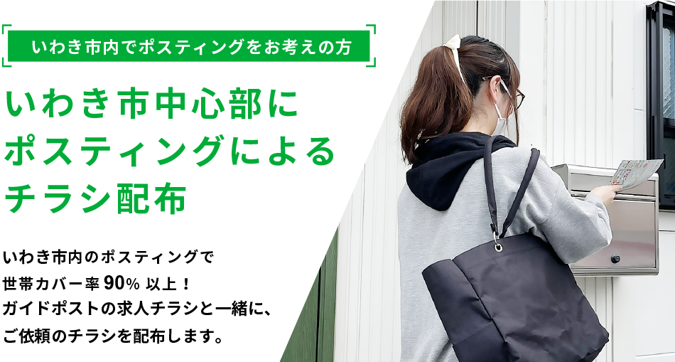 いわき市内でポスティングをお考えの方 いわき市中心部にポスティングによるチラシ配布 いわき市内のポスティングで世帯カバー率 92%以上！ガイドポストの求人チラシと一緒に、ご依頼のチラシを配布します。